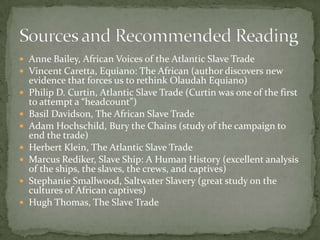  Anne Bailey, African Voices of the Atlantic Slave Trade
 Vincent Caretta, Equiano: The African (author discovers new
    evidence that forces us to rethink Olaudah Equiano)
   Philip D. Curtin, Atlantic Slave Trade (Curtin was one of the first
    to attempt a “headcount”)
   Basil Davidson, The African Slave Trade
   Adam Hochschild, Bury the Chains (study of the campaign to
    end the trade)
   Herbert Klein, The Atlantic Slave Trade
   Marcus Rediker, Slave Ship: A Human History (excellent analysis
    of the ships, the slaves, the crews, and captives)
   Stephanie Smallwood, Saltwater Slavery (great study on the
    cultures of African captives)
   Hugh Thomas, The Slave Trade
 