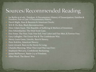    Ira Berlin et al eds., Freedom: A Documentary History of Emancipation; Families &
    Freedom; Free at Last: A Documentary History
   David Blight, Race & Reunion & American Oracle;
   W.E.B. Du Bois, Black Reconstruction;
   Drew Gilpin Faust, This Republic of Suffering & Mothers of Invention;
   Don Fehrenbacher, The Dred Scott Case;
   Eric Foner, The Fiery Trial; Free Soil, Free Labor and Free Men; & Forever Free;
   Gary Gallagher, The Union War & The Confederate War;
   Henry Louis Gates, Lincoln, Race & Slavery;
   Peter Kolchin, American Slavery;
   Leon Litwack, Been in the Storm So Long;
   Chandra Manning, What This Cruel War was Over;
   Stephanie McCurry, Confederate Reckoning;
   James McPherson, Battle Cry of Freedom;
   Allen Ward, The Slaves’ War.
 