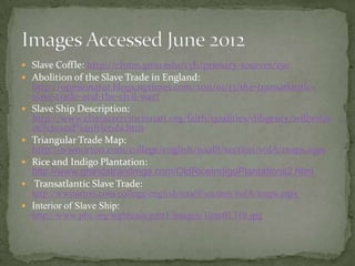  Slave Coffle: http://chnm.gmu.edu/cyh/primary-sources/150
 Abolition of the Slave Trade in England:
    http://opinionator.blogs.nytimes.com/2011/01/13/the-transatlantic-
    slave-trade-and-the-civil-war/
   Slave Ship Description:
    http://www.charactercincinnati.org/faith/qualities/diligence/wilberfor
    ce%20and%20friends.htm
   Triangular Trade Map:
    http://wwnorton.com/college/english/naal8/section/volA/maps.aspx
   Rice and Indigo Plantation:
    http://www.grandstrandmga.com/OldRiceIndigoPlantations2.html
    Transatlantic Slave Trade:
    http://wwnorton.com/college/english/naal8/section/volA/maps.aspx
   Interior of Slave Ship:
    http://www.pbs.org/wgbh/aia/part1/images/1inte0131b.jpg
 