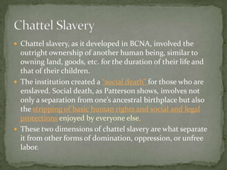  Chattel slavery, as it developed in BCNA, involved the
  outright ownership of another human being, similar to
  owning land, goods, etc. for the duration of their life and
  that of their children.
 The institution created a “social death” for those who are
  enslaved. Social death, as Patterson shows, involves not
  only a separation from one’s ancestral birthplace but also
  the stripping of basic human rights and social and legal
  protections enjoyed by everyone else.
 These two dimensions of chattel slavery are what separate
  it from other forms of domination, oppression, or unfree
  labor.
 