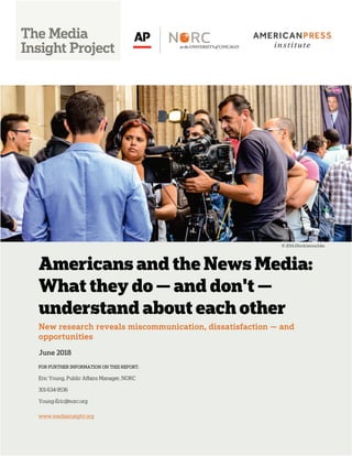 Americans and the News Media:
What they do — and don't —
understand about each other
New research reveals miscommunication, dissatisfaction — and
opportunities
June 2018
FOR FURTHER INFORMATION ON THIS REPORT:
Eric Young, Public Affairs Manager, NORC
301-634-9536
Young-Eric@norc.org
www.mediainsight.org
© 2014 iStock/anouchka
 