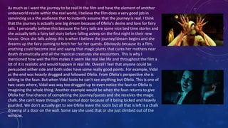 As much as I want the journey to be real in the film and have the element of another
underworld realm within the real world, I believe the film does a very good job in
convincing us a the audience that to instantly assume that the journey is real. I think
that the journey is actually one big dream because of Ofelia's desire and love for fairy
tails. I personally believe this because the fairy tails are some nice bed time stories and
she actually tells a fairy tail story before falling asleep on the first night in their new
house. Once she falls asleep this is when I believe the journey/dream begins and she
dreams up the fairy coming to fetch her for her quests. Obviously because its a film,
anything could become real and saying that magic plants that cures her mothers near
death dramatically and all the mystical creatures she encounters. This is why I
mentioned how well the film makes it seem like real like life and throughout the film a
lot of it is realistic and would happen in real life. Overall I feel that anyone could be
persuaded either side and both sides have some really good points. For example, Vidal
as the end was heavily drugged and followed Ofelia. From Ofelia's perspective she is
talking to the faun. But when Vidal looks he can't see anything but Ofelia. This is one of
two cases where, Vidal was way too drugged up to even notice the faun or Ofelia is
imagining the whole thing. Another example would be when the faun returns to give
Ofelia her final chance of completing the journey/quests and she receives the magic
chalk. She can't leave through the normal door because of it being locked and heavily
guarded. We don't actually get to see Ofelia leave the room but all that is left is a chalk
drawing of a door on the wall. Some say she used that or she just climbed out of the
window.
 