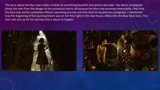 The story about the blue rose makes us think of something beautiful and almost desirable. The desire completely
blinds the men from the danger of the poisonous thorns all because the blue rose promises immortality. I feel that
the blue rose almost symbolizes Ofelia's upcoming journey and links back to my previous paragraph. I mentioned
how the beginning of her journey/dream was on her first night in the new house, Ofelia tells the Blue Rose story. This
then sets you up for her journey that is about to happen.
 