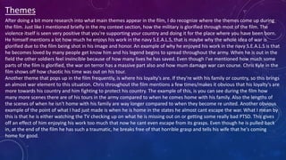 Themes
After doing a bit more research into what main themes appear in the film, I do recognize where the themes come up during
the film. Just like I mentioned briefly in the my context section, how the military is glorified through most of the film. The
violence itself is seen very positive that you're supporting your country and doing it for the place where you have been born.
He himself mentions a lot how much he enjoys his work in the navy S.E.A.L.S, that is maybe why the whole idea of war is
glorified due to the film being shot in his image and honor. An example of why he enjoyed his work in the navy S.E.A.L.S is that
he becomes loved by many people get know him and his legend begins to spread throughout the army. When he is out in the
field the other soldiers feel invincible because of how many lives he has saved. Even though I've mentioned how much some
parts of the film is glorified, the war on terror has a massive part also and how mum damage war can course. Chris Kyle in the
film shows off how chaotic his time was out on his tour.
Another theme that pops up in the film frequently, is where his loyalty's are. If they're with his family or country, so this brings
an almost war element to this situation. Chris throughout the film mentions a few times/makes it obvious that his loyalty's are
more towards his country and him fighting to protect his country. The example of this, is you can see during the film how
many more scenes there are of his tours in the army compared to when he comes home with his family. Also the lengths of
the scenes of when he isn't home with his family are way longer compared to when they become re united. Another obvious
example of the point of what I had just made is when he is home in the states he almost cant escape the war. What I mean by
this is that he is either watching the TV checking up on what he is missing out on or getting some really bad PTSD. This gives
off an effect of him enjoying his work too much that now he cant even escape from its grasps. Even though he is pulled back
in, at the end of the film he has such a traumatic, he breaks free of that horrible grasp and tells his wife that he's coming
home for good.
 