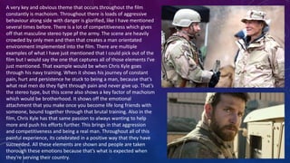 A very key and obvious theme that occurs throughout the film
constantly is machoism. Throughout there is loads of aggressive
behaviour along side with danger is glorified, like I have mentioned
several times before. There is a lot of competitiveness which gives
off that masculine stereo type pf the army. The scene are heavily
crowded by only men and then that creates a man orientated
environment implemented into the film. There are multiple
examples of what I have just mentioned that I could pick out of the
film but I would say the one that captures all of those elements I've
just mentioned. That example would be when Chris Kyle goes
through his navy training. When it shows his journey of constant
pain, hurt and persistence he stuck to being a man, because that’s
what real men do they fight through pain and never give up. That’s
the stereo type, but this scene also shows a key factor of machoism
which would be brotherhood. It shows off the emotional
attachment that you make once you become life long friends with
someone, bound together through that brutal training. Also in the
film, Chris Kyle has that same passion to always wanting to help
more and push his efforts further. This brings in that aggression
and competitiveness and being a real man. Throughout all of this
painful experience, its celebrated in a positive way that they have
succeeded. All these elements are shown and people are taken
thorough these emotions because that’s what is expected when
they're serving their country.
 