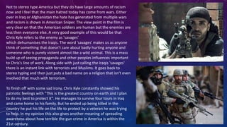 Not to stereo type America but they do have large amounts of racism
now and I feel that the main hatred today has come from wars. Either
over in Iraq or Afghanistan the hate has generated from multiple wars
and racism is shown in American Sniper. The view point in the film is
very clear on that the American soldiers are human but the enemies are
less then everyone else. A very good example of this would be that
Chris Kyle refers to the enemy as 'savages'
which dehumanises the Iraqis. The word 'savages' makes us as anyone
think of something that doesn’t care about badly hurting anyone and
someone who is purely violent almost like a wild animal. This is a mass
build up of seeing propaganda and other peoples influences important
to Chris's line of work. Along side with just calling the Iraqis 'savages'
there is an instant link with terrorists and Muslims. It goes back to
stereo typing and then just puts a bad name on a religion that isn't even
involved that much with terrorism.
To finish off with some sad irony, Chris Kyle constantly showed his
patriotic feelings with "This is the greatest country on earth and I plan
to do my best to protect it". He manages to survive four tours in Iraq
and came home to his family. But he ended up being killed in the
country he put his life on the life to protect by a veteran he was trying
to help. In my opinion this also gives another meaning of spreading
awareness about how terrible the gun crime in America is within the
21st century.
 