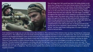 The still image that I felt would have been the most suitable to talk
about due it being one of the most intense scenes of the entire film.
Whilst watching this scene as the viewer, its Chris Kyles first outing
on his first tour in Iraq. Gives off a certain nervous feeling which
puts us on the same level as how the character is feeling. Making us
wonder what that time was really like. This still image is repeated
throughout the scene due to Chris needing to constantly focus down
his sniper scope. The reason why I chose this still is because this is
when Chris gets his first two of 160 confirmed kills. His first was a
child carrying a grenade and then his mother straight after when she
picks up the grenade trying to finish their job. He gets
complimented on the radio by the men on the ground and as the
marine next to him comments "good shooting" Chris Kyle says "get
off me". He then stays frozen looking down his scope in shock of
what he had just done.
From looking at the image you can see how serious the situation is. This is because of the extreme close up close up helping you notice how
focused Chris is. The soldiers lives are in his hands and if he doesn’t make the shot then it could cost soldiers lives. Also we can see that the
marine in the background doesn’t seem as tense because he's only watching and doesn’t have to make that important choice that is taking
someone's life. The camera angle is just dead on level with Chris to make us as the viewer just focus on his emotions and how he reacts.
There isn't much variety in colours because being in the army they will both need to be camouflaged to be able to be hidden from the
enemies. This also involves their weapons, and along side with the lighting of the shot it all works well and sets the scene very well. The
lighting itself shows enough brightness to give the effect of being on top of a building but has a very grey tone to it which gives off the effect
that the area isn't safe or dangerous. That use of poor weather also could be some sort of a warning that something dangerous is about to
happen at anytime.
 