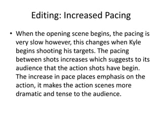 Editing: Increased Pacing
• When the opening scene begins, the pacing is
very slow however, this changes when Kyle
begins shooting his targets. The pacing
between shots increases which suggests to its
audience that the action shots have begin.
The increase in pace places emphasis on the
action, it makes the action scenes more
dramatic and tense to the audience.
 