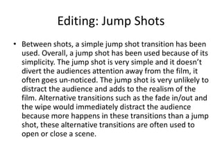 Editing: Jump Shots
• Between shots, a simple jump shot transition has been
used. Overall, a jump shot has been used because of its
simplicity. The jump shot is very simple and it doesn’t
divert the audiences attention away from the film, it
often goes un-noticed. The jump shot is very unlikely to
distract the audience and adds to the realism of the
film. Alternative transitions such as the fade in/out and
the wipe would immediately distract the audience
because more happens in these transitions than a jump
shot, these alternative transitions are often used to
open or close a scene.
 