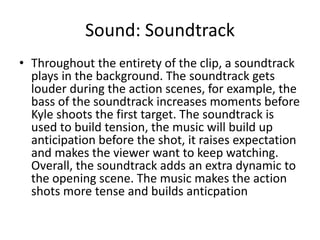 Sound: Soundtrack
• Throughout the entirety of the clip, a soundtrack
plays in the background. The soundtrack gets
louder during the action scenes, for example, the
bass of the soundtrack increases moments before
Kyle shoots the first target. The soundtrack is
used to build tension, the music will build up
anticipation before the shot, it raises expectation
and makes the viewer want to keep watching.
Overall, the soundtrack adds an extra dynamic to
the opening scene. The music makes the action
shots more tense and builds anticpation
 
