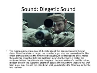 Sound: Diegetic Sound
• The most prominent example of diegetic sound this opening scene is the gun
shots. After Kyle shoots a target, the sound of a gun shot has been edited in. The
effect of this is it makes the film more believable, the edited sound effect makes
the audience think that Kyle has shot from a gun. Furthermore, it makes the
audience believe that they are watching from the perspective of a real life solider,
it doesn’t divert the audiences attention because they will think that Kyle has shot
from a real gun. Overall, the edited gun shot sound makes the film more authentic
to a real war
 