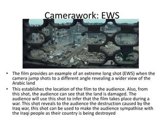 Camerawork: EWS
• The film provides an example of an extreme long shot (EWS) when the
camera jump shots to a different angle revealing a wider view of the
Arabic land
• This establishes the location of the film to the audience. Also, from
this shot, the audience can see that the land is damaged. The
audience will use this shot to infer that the film takes place during a
war. This shot reveals to the audience the destruction caused by the
Iraq war, this shot can be used to make the audience sympathise with
the Iraqi people as their country is being destroyed
 