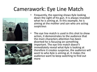 Camerawork: Eye Line Match
• Frequently, the opening shows Kyle looking
down the sight of his gun. It is always revealed
what he is aiming at. In this example, he is
aiming at the mother and son who are acting
suspicious
• The eye line match is used in this shot to show
action, it demonstrates to the audience that
the main characters attention has been
diverted-he is focusing on something
important. The eye line match doesn't
immediately reveal what Kyle is looking at
therefore it creates suspense, the audience will
want to who Kyle is aiming at. It makes the
audience want to keep watching to find out
more
 
