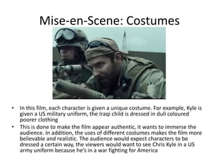 Mise-en-Scene: Costumes
• In this film, each character is given a unique costume. For example, Kyle is
given a US military uniform, the Iraqi child is dressed in dull coloured
poorer clothing
• This is done to make the film appear authentic, it wants to immerse the
audience. In addition, the uses of different costumes makes the film more
believable and realistic. The audience would expect characters to be
dressed a certain way, the viewers would want to see Chris Kyle in a US
army uniform because he’s in a war fighting for America
 