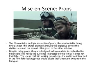 Mise-en-Scene: Props
• The film contains multiple examples of props, the most notable being
Kyle’s sniper rifle. Other examples include the explosive device the
civilians use and the assault rifles given to the other soldiers
• Despite being props, they are designed to look realistic to make the film
believable. This keeps the audience interested on the film as it does not
look fake . The use of realistic looking props keeps the audience interested
in the film, fake looking props would divert their attention away from the
film/plot
 