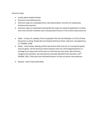American soaps

       Usually about wealthy families
       Characters have defining traits
       American soaps are usually glamorous, have big storylines, and also are usually quite
       emotional also dramatic
       American soaps are syndicated meaning that the soaps can only be broadcasted to 3 states
       and a time and then networks come into play where they air it into 3 other states and so on



       Dallas – money, oil, cowboys, the oil is paying for the city, the helicopter is a P.O.V of what
       this person is seeing. People who are living the American dream. Jolly tune, very glamorous.
       (1ST SEASON, 1978)
       Dallas – more money, blowing up their own land to strike more oil, it is turning into greed
       and corruption, still the American dream however more evil. At the beginning there is a
       montage of cut away shots of the actors to show that we only need a split second to
       recognise the characters, we have become culturally attached to the characters. (13TH
       SEASON, 1991.) They have now refreshed the genre so they can attract new audiences.

       Dynasty – direct rivalry with Dallas.
 
