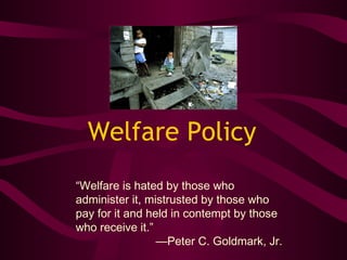 Welfare Policy
“Welfare is hated by those who
administer it, mistrusted by those who
pay for it and held in contempt by those
who receive it.”
—Peter C. Goldmark, Jr.
 