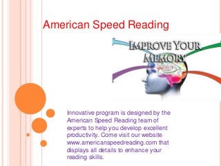 American Speed Reading
Innovative program is designed by the
American Speed Reading team of
experts to help you develop excellent
productivity. Come visit our website
www.americanspeedreading.com that
displays all details to enhance your
reading skills.
 