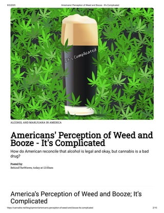 9/3/2020 Americans' Perception of Weed and Booze - It's Complicated
https://cannabis.net/blog/opinion/americans-perception-of-weed-and-booze-its-complicated 2/10
ALCOHOL AND MARIJUANA IN AMERICA
Americans' Perception of Weed and
Booze - It's Complicated
How do American reconcile that alcohol is legal and okay, but cannabis is a bad
drug?
Posted by:
BehindTheWaves, today at 12:00am
America’s Perception of Weed and Booze; It’s
Complicated
 