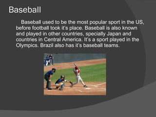 Baseball
   Baseball used to be the most popular sport in the US,
 before football took it’s place. Baseball is also known
 and played in other countries, specially Japan and
 countries in Central America. It’s a sport played in the
 Olympics. Brazil also has it’s baseball teams.
 
