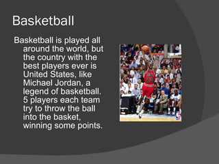 Basketball
Basketball is played all
  around the world, but
  the country with the
  best players ever is
  United States, like
  Michael Jordan, a
  legend of basketball.
  5 players each team
  try to throw the ball
  into the basket,
  winning some points.
 