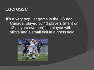 Lacrosse
It’s a very popular game in the US and
   Canada, played by 10 players (men) or
   12 players (women). Its played with
   sticks and a small ball in a grass field.
 