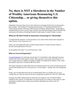 No, there is NOT a Slowdown in the Number
of Wealthy Americans Renouncing U.S.
Citizenship… or giving themselves this
option.
Pepperdine University Dean of Law and well-known tax blogger Paul Caron recently posted a
piece entitled: “The Number Of Americans Renouncing U.S. Citizenship Declines 62% In
Trump Administration, Following 2,200% Increase In Obama Administration”. In this blog he
claimed Professor Caron’s post was then cited by major libertarian blogger Daniel Mitchell who
continued on this theme of crediting President Trump stating In reality, neither is correct.
What are the Real Trends in Americans renouncing U.S. Citizenship?
To understand the situation it is first necessary to see a chart of the annual totals of people on
what is known as the ‘Expatriate List’:
Firstly, one must understand who is actually being counted. As noted in the pre-amble to
the most recent publication of this list:
In non-legalese this means “Covered Expatriates” only!
What are Covered Expatriates?
Covered Expatriates are Americans renouncing U.S. Citizenship or who relinquish long-term
resident alien status within specific criteria. They must have a net worth of $2 million, or a 5-
year average income tax liability exceeding $139,000, to be adjusted for inflation. They would
also qualify if they have not filed an IRS Form 8854.
This means that there are many folks who are renouncing and are not on the List because they do
not meet this definition of Covered Expatriates. Let me explain – starting with a few background
facts.
Firstly, once an individual meets the net worth threshold, there is no further clue as to how
wealthy they are. Their net worth at the time of expatriation could be $2.1 M or $2.1 BILLION.
Secondly, the 2020 Unified Credit for Gift/Estate Tax Purposes is $11.58 M ($23.06M if
combined with a spouse). If expatriation were motivated by an avoidance of the estate tax, then
expatriation would not start to make sense until the individual were well over the UC
threshold(s).
 