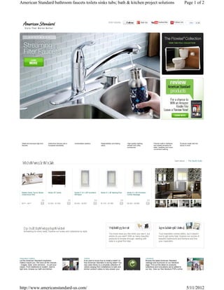 American Standard bathroom faucets toilets sinks tubs; bath & kitchen project solutions                                                                                                                             Page 1 of 2



                                                                                                                  STAY SOCIAL:                              Add Us                Subscribe             Follow Us         Like    6.6k




  Sleek and sensual high-end       Distinctive fixtures with a         Understated classics.            Dependability and lasting         High-quality bathing,             Premier walk-in bathtubs           Products made with the
  faucets.                         European sensibility.                                                value.                            shower and utility                and seated showers for             future in mind.
                                                                                                                                          enclosures.                       safer, healthier and more
                                                                                                                                                                            convenient bathing.




                                                                                                                                                                                                         learn about:   The Studio Suite
   The St o Suie
        udi   t




  Marble Vanity Top for Studio     Studio 30" Vanity                   Studio 5 1/2' x 36" EcoSilent    Studio 5' x 36" Bathing Pool      Studio 5' x 36" EcoSilent
  Undermount Sink                                                      Whirlpool                                                          Combo Massage


                           0.0                                   0.0                              0.0                               0.0                               0.0
  $417 – $417                      $1,545 – $1,545                     $3,440 – $4,567                  $1,216 – $1,389                   $5,503 – $5,890




    Am ercan St
         i    andar St e
                   d yl                                                                                           St e Advi
                                                                                                                   yl     sor                                                     I r i G aler
                                                                                                                                                                                  nspiaton l y
    Something for every taste. Explore our suites and collections by style.
                                                                                                                  You know what you like when you see it, but                     True inspiration comes within, but it doesn't
                                                                                                                  where do you start? With so many beautiful                      hurt to get some help. Explore our scores of
                                                                                                                  products to browse through, starting with                       beautiful bathrooms and kitchens and find
                                                                                                                  style is a great first step.                                    your inspiration.




Inspiration Gallery                                                                Videos                                                                         Literature
Let the American Standard Inspiration                                              Ever want to know how to install a toilet? Or                                  Browse the latest American Standard
Gallery inspire you. We have all the choices -                                     how American Standard is saving water? Our                                     catalogs and brochures on our literature
- images, style, color and tone -- to suit your                                    new video library is a complete collection of                                  page. Find out the latest on products,
needs. From traditional to modern, dark to                                         videos ranging from installations to bath and                                  collections and innovations we've added to
light tone, browse our bath and kitchen                                            kitchen product videos to help answer your                                     our line. View our free literature PDFs online




http://www.americanstandard-us.com/                                                                                                                                                                                     5/11/2012
 
