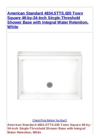 American Standard 4834.STTS.020 Town
Square 48-by-34-Inch Single-Threshold
Shower Base with Integral Water Retention,
White
Check Price Before You Buy!!!
American Standard 4834.STTS.020 Town Square 48-by-
34-Inch Single-Threshold Shower Base with Integral
Water Retention, White
 