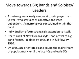 Move	
  towards	
  Big	
  Bands	
  and	
  Soloists/
Leaders	
  
•  Armstrong	
  was	
  clearly	
  a	
  more	
  virtuosic	
  player	
  than	
  
Oliver	
  -­‐	
  who	
  saw	
  Jazz	
  as	
  collecOve	
  and	
  inter-­‐
dependent.	
  	
  Armstrong	
  was	
  constrained	
  within	
  the	
  
band.	
  	
  
•  Individualism	
  of	
  Armstrong	
  calls	
  aXenOon	
  to	
  itself.	
  	
  	
  
•  Death	
  knell	
  of	
  New	
  Orleans	
  style	
  -­‐	
  and	
  arrival	
  of	
  big	
  
band	
  format.	
  	
  In	
  place	
  by	
  1925	
  and	
  in	
  full	
  ﬂow	
  by	
  
1930.	
  	
  
•  By	
  1935	
  Jazz	
  orientated	
  band	
  sound	
  the	
  mainstream	
  
of	
  populat	
  music	
  unOl	
  the	
  late	
  40s	
  and	
  early	
  50s.	
  
 