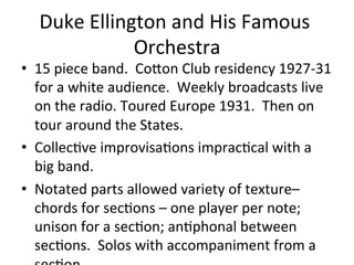 Duke	
  Ellington	
  and	
  His	
  Famous	
  
Orchestra	
  
•  15	
  piece	
  band.	
  	
  CoXon	
  Club	
  residency	
  1927-­‐31	
  
for	
  a	
  white	
  audience.	
  	
  Weekly	
  broadcasts	
  live	
  
on	
  the	
  radio.	
  Toured	
  Europe	
  1931.	
  	
  Then	
  on	
  
tour	
  around	
  the	
  States.	
  	
  
•  CollecOve	
  improvisaOons	
  impracOcal	
  with	
  a	
  
big	
  band.	
  	
  	
  
•  Notated	
  parts	
  allowed	
  variety	
  of	
  texture–	
  
chords	
  for	
  secOons	
  –	
  one	
  player	
  per	
  note;	
  
unison	
  for	
  a	
  secOon;	
  anOphonal	
  between	
  
secOons.	
  	
  Solos	
  with	
  accompaniment	
  from	
  a	
  
 