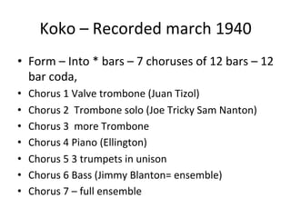 Koko	
  –	
  Recorded	
  march	
  1940	
  
•  Form	
  –	
  Into	
  *	
  bars	
  –	
  7	
  choruses	
  of	
  12	
  bars	
  –	
  12	
  
bar	
  coda,	
  	
  
•  Chorus	
  1	
  Valve	
  trombone	
  (Juan	
  Tizol)	
  
•  Chorus	
  2	
  	
  Trombone	
  solo	
  (Joe	
  Tricky	
  Sam	
  Nanton)	
  
•  Chorus	
  3	
  	
  more	
  Trombone	
  
•  Chorus	
  4	
  Piano	
  (Ellington)	
  
•  Chorus	
  5	
  3	
  trumpets	
  in	
  unison	
  
•  Chorus	
  6	
  Bass	
  (Jimmy	
  Blanton=	
  ensemble)	
  
•  Chorus	
  7	
  –	
  full	
  ensemble	
  
 