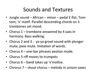 Sounds	
  and	
  Textures	
  
•  Jungle	
  sound	
  –	
  African	
  –	
  minor	
  –	
  pedal	
  E	
  ﬂat,	
  Tom-­‐
tom;	
  ‘x’	
  moOf.	
  Parallel	
  descending	
  chords	
  on	
  3	
  
trombones	
  set	
  mood.	
  	
  
•  Chorus	
  1	
  –	
  trombone	
  answered	
  by	
  4	
  saxs	
  in	
  
harmony.	
  Bass	
  walking.	
  
•  Chorus	
  2	
  and	
  3	
  -­‐	
  	
  ya-­‐ya	
  growl	
  sound	
  with	
  plunger	
  
mute;	
  pixie	
  mute.	
  ImitaOon	
  of	
  words.	
  
•  Chorus	
  4	
  –	
  one-­‐bar	
  phrases	
  aeolian	
  mode.	
  
•  Chorus	
  5	
  riﬀ	
  moves	
  to	
  trumpets	
  
•  Chorus	
  6	
  –	
  band	
  takes	
  up	
  ‘x’moOve.	
  
•  Chrorus	
  7	
  –	
  shout	
  chorus	
  –	
  melody	
  in	
  unison	
  saxes	
  	
  
 