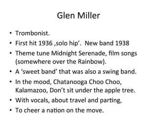 Glen	
  Miller	
  
•  Trombonist.	
  
•  First	
  hit	
  1936	
  ,solo	
  hip’.	
  	
  New	
  band	
  1938	
  
•  Theme	
  tune	
  Midnight	
  Serenade,	
  ﬁlm	
  songs	
  
(somewhere	
  over	
  the	
  Rainbow).	
  
•  A	
  ‘sweet	
  band’	
  that	
  was	
  also	
  a	
  swing	
  band.	
  
•  In	
  the	
  mood,	
  Chatanooga	
  Choo	
  Choo,	
  
Kalamazoo,	
  Don’t	
  sit	
  under	
  the	
  apple	
  tree.	
  
•  With	
  vocals,	
  about	
  travel	
  and	
  parOng,	
  	
  
•  To	
  cheer	
  a	
  naOon	
  on	
  the	
  move.	
  	
  
 