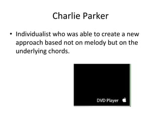 Charlie	
  Parker	
  
•  Individualist	
  who	
  was	
  able	
  to	
  create	
  a	
  new	
  
approach	
  based	
  not	
  on	
  melody	
  but	
  on	
  the	
  
underlying	
  chords.	
  
 