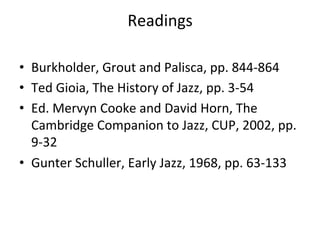 Readings	
  
	
  
•  Burkholder,	
  Grout	
  and	
  Palisca,	
  pp.	
  844-­‐864	
  
•  Ted	
  Gioia,	
  The	
  History	
  of	
  Jazz,	
  pp.	
  3-­‐54	
  
•  Ed.	
  Mervyn	
  Cooke	
  and	
  David	
  Horn,	
  The	
  
Cambridge	
  Companion	
  to	
  Jazz,	
  CUP,	
  2002,	
  pp.	
  
9-­‐32	
  
•  Gunter	
  Schuller,	
  Early	
  Jazz,	
  1968,	
  pp.	
  63-­‐133	
  
 
