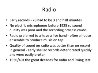 Radio	
  
•  Early	
  records	
  -­‐	
  78	
  had	
  to	
  be	
  3	
  and	
  half	
  minutes.	
  	
  	
  
•  No	
  electric	
  microphones	
  before	
  1925	
  so	
  sound	
  
quality	
  was	
  poor	
  and	
  the	
  recording	
  process	
  crude.	
  	
  
•  Radio	
  preferred	
  to	
  a	
  have	
  a	
  live	
  band	
  -­‐	
  oNen	
  a	
  house	
  
ensemble	
  to	
  produce	
  music	
  on	
  tap.	
  	
  
•  Quality	
  of	
  sound	
  on	
  radio	
  was	
  beXer	
  than	
  on	
  record	
  
in	
  general	
  -­‐	
  early	
  shellac	
  records	
  deteriorated	
  quickly	
  
and	
  were	
  easily	
  broken.	
  	
  
•  1930/40s	
  the	
  great	
  decades	
  fro	
  radio	
  and	
  Swing	
  Jazz.	
  	
  
 
