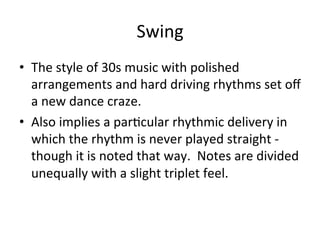 Swing	
  
•  The	
  style	
  of	
  30s	
  music	
  with	
  polished	
  
arrangements	
  and	
  hard	
  driving	
  rhythms	
  set	
  oﬀ	
  
a	
  new	
  dance	
  craze.	
  	
  
•  Also	
  implies	
  a	
  parOcular	
  rhythmic	
  delivery	
  in	
  
which	
  the	
  rhythm	
  is	
  never	
  played	
  straight	
  -­‐	
  
though	
  it	
  is	
  noted	
  that	
  way.	
  	
  Notes	
  are	
  divided	
  
unequally	
  with	
  a	
  slight	
  triplet	
  feel.	
  	
  
 
