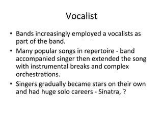 Vocalist	
  
•  Bands	
  increasingly	
  employed	
  a	
  vocalists	
  as	
  
part	
  of	
  the	
  band.	
  	
  
•  Many	
  popular	
  songs	
  in	
  repertoire	
  -­‐	
  band	
  
accompanied	
  singer	
  then	
  extended	
  the	
  song	
  
with	
  instrumental	
  breaks	
  and	
  complex	
  
orchestraOons.	
  	
  
•  Singers	
  gradually	
  became	
  stars	
  on	
  their	
  own	
  
and	
  had	
  huge	
  solo	
  careers	
  -­‐	
  Sinatra,	
  ?	
  
 