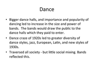 Dance	
  	
  
•  Bigger	
  dance	
  halls,	
  and	
  importance	
  and	
  popularity	
  of	
  
dancing	
  led	
  to	
  increase	
  in	
  the	
  size	
  and	
  power	
  of	
  
bands.	
  	
  The	
  bands	
  would	
  draw	
  the	
  public	
  to	
  the	
  
dance	
  halls	
  which	
  they	
  paid	
  to	
  enter.	
  	
  
•  Dance	
  craze	
  of	
  1920s	
  led	
  to	
  greater	
  diversity	
  of	
  
dance	
  styles,	
  jazz,	
  European,	
  LaOn,	
  and	
  new	
  styles	
  of	
  
1930s.	
  	
  
•  Traversed	
  all	
  society	
  -­‐	
  but	
  liXle	
  social	
  mixing.	
  Bands	
  
reﬂected	
  this.	
  	
  	
  
 