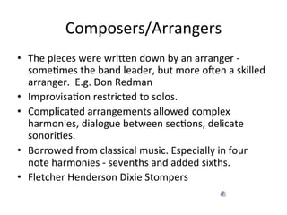 Composers/Arrangers	
  
•  The	
  pieces	
  were	
  wriXen	
  down	
  by	
  an	
  arranger	
  -­‐	
  
someOmes	
  the	
  band	
  leader,	
  but	
  more	
  oNen	
  a	
  skilled	
  
arranger.	
  	
  E.g.	
  Don	
  Redman	
  
•  ImprovisaOon	
  restricted	
  to	
  solos.	
  	
  
•  Complicated	
  arrangements	
  allowed	
  complex	
  
harmonies,	
  dialogue	
  between	
  secOons,	
  delicate	
  
sonoriOes.	
  
•  Borrowed	
  from	
  classical	
  music.	
  Especially	
  in	
  four	
  
note	
  harmonies	
  -­‐	
  sevenths	
  and	
  added	
  sixths.	
  	
  
•  Fletcher	
  Henderson	
  Dixie	
  Stompers	
  
 