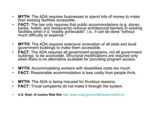 MYTH:  The ADA requires businesses to spend lots of money to make their existing facilities accessible.  FACT:  The law only requires that public accommodations (e.g. stores, banks, hotels, and restaurants) remove architectural barriers in existing facilities when it is "readily achievable", i.e., it can be done "without much difficulty or expense."  MYTH:  The ADA requires extensive renovation of all state and local government buildings to make them accessible. FACT:  The ADA requires all government programs, not all government buildings, to be accessible. Structural modifications are required only when there is no alternative available for providing program access. MYTH:  Accommodating workers with disabilities costs too much.  FACT:  Reasonable accommodation is less costly than people think.  MYTH:  The ADA is being misused for frivolous reasons.  FACT:  Trivial complaints do not make it through the system.  U.S. Dept. of Justice Web Site   http://www.usdoj.gov/crt/ada/pubs/mythfct.txt 