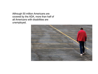 Although 50 million Americans are covered by the ADA, more than half of all Americans with disabilities are unemployed. 