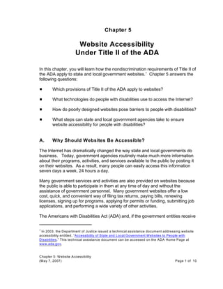 In 2003, the Department of Justice issued a technical assistance document addressing website1
accessibility entitled, “Accessibility of State and Local Government Websites to People with
Disabilities.” This technical assistance document can be accessed on the ADA Home Page at
www.ada.gov.
Chapter 5: Website Accessibility
(May 7, 2007) Page 1 of 10
Chapter 5
Website Accessibility
Under Title II of the ADA
In this chapter, you will learn how the nondiscrimination requirements of Title II of
the ADA apply to state and local government websites. Chapter 5 answers the1
following questions:
# Which provisions of Title II of the ADA apply to websites?
# What technologies do people with disabilities use to access the Internet?
# How do poorly designed websites pose barriers to people with disabilities?
# What steps can state and local government agencies take to ensure
website accessibility for people with disabilities?
A. Why Should Websites Be Accessible?
The Internet has dramatically changed the way state and local governments do
business. Today, government agencies routinely make much more information
about their programs, activities, and services available to the public by posting it
on their websites. As a result, many people can easily access this information
seven days a week, 24 hours a day.
Many government services and activities are also provided on websites because
the public is able to participate in them at any time of day and without the
assistance of government personnel. Many government websites offer a low
cost, quick, and convenient way of filing tax returns, paying bills, renewing
licenses, signing up for programs, applying for permits or funding, submitting job
applications, and performing a wide variety of other activities.
The Americans with Disabilities Act (ADA) and, if the government entities receive
 