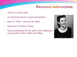  Johnnie Lucille Collier
 an American dancer, singer and actress
 April 12, 1923 ~ January 22, 2004
 was born in Chireno, Texas
 best remembered for her work in the Hollywood
musical films of the 1940s and 1950s
 