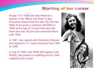  At age 13 in 1936,she was hired as a
dancer in the "Black Cat Club" in San
Francisco (report that she was 18).This led
Miller to be given a contract with RKO in
1936 at the age of 13 (she had also told
them she was 18) and she remained there
until 1940.
 In 1941, she signed with Columbia Pictures
and starred in 11 movie musicals from 1941
to 1945.
 In July of 1945, with WWII still raging in the
Pacific, she posed in a bathing suit as Yank
magazine pin-up girl.
 