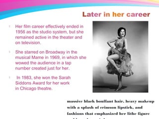  Her film career effectively ended in
1956 as the studio system, but she
remained active in the theater and
on television.
 She starred on Broadway in the
musical Mame in 1969, in which she
wowed the audience in a tap
number created just for her.
 In 1983, she won the Sarah
Siddons Award for her work
in Chicago theatre.
massive black bouffant hair, heavy makeup
with a splash of crimson lipstick, and
fashions that emphasized her lithe figure
 