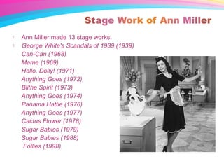  Ann Miller made 13 stage works.
 George White's Scandals of 1939 (1939)
Can-Can (1968)
Mame (1969)
Hello, Dolly! (1971)
Anything Goes (1972)
Blithe Spirit (1973)
Anything Goes (1974)
Panama Hattie (1976)
Anything Goes (1977)
Cactus Flower (1978)
Sugar Babies (1979)
Sugar Babies (1988)
Follies (1998)
 