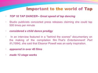  TOP 10 TAP DANCER-- Great speed of tap dancing
 Studio publicists concocted press releases claiming she could tap
500 times per minute
 considered a child dance prodigy
 In an interview featured in a "behind the scenes" documentary on
the making of the compilation film That's Entertainment! Part
III (1994), she said that Eleanor Powell was an early inspiration.
 appeared in over 40 films
 made 13 stage works
 