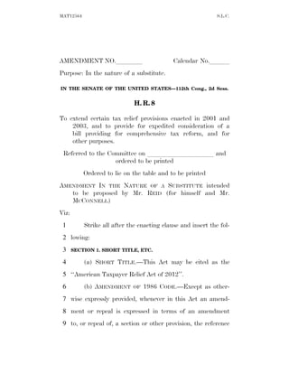 MAT12564                                                      S.L.C.




AMENDMENT NO.llll                            Calendar No.lll
Purpose: In the nature of a substitute.

IN THE SENATE OF THE UNITED STATES—112th Cong., 2d Sess.


                              H. R. 8

To extend certain tax relief provisions enacted in 2001 and
    2003, and to provide for expedited consideration of a
    bill providing for comprehensive tax reform, and for
    other purposes.
 Referred to the Committee on llllllllll and
                   ordered to be printed
           Ordered to lie on the table and to be printed
AMENDMENT IN THE NATURE OF A SUBSTITUTE intended
   to be proposed by Mr. REID (for himself and Mr.
   MCCONNELL)
Viz:
 1         Strike all after the enacting clause and insert the fol-
 2 lowing:
 3     SECTION 1. SHORT TITLE, ETC.

 4         (a) SHORT TITLE.—This Act may be cited as the
 5 ‘‘American Taxpayer Relief Act of 2012’’.
 6         (b) AMENDMENT     OF   1986 CODE.—Except as other-
 7 wise expressly provided, whenever in this Act an amend-
 8 ment or repeal is expressed in terms of an amendment
 9 to, or repeal of, a section or other provision, the reference
 